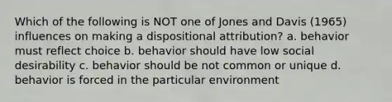 Which of the following is NOT one of Jones and Davis (1965) influences on making a dispositional attribution? a. behavior must reflect choice b. behavior should have low social desirability c. behavior should be not common or unique d. behavior is forced in the particular environment