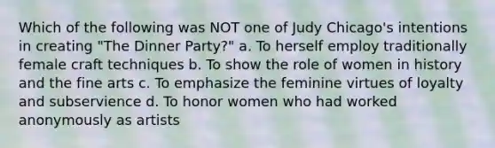 Which of the following was NOT one of Judy Chicago's intentions in creating "The Dinner Party?" a. To herself employ traditionally female craft techniques b. To show the role of women in history and the fine arts c. To emphasize the feminine virtues of loyalty and subservience d. To honor women who had worked anonymously as artists