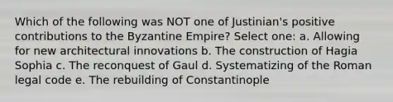 Which of the following was NOT one of Justinian's positive contributions to the Byzantine Empire? Select one: a. Allowing for new architectural innovations b. The construction of Hagia Sophia c. The reconquest of Gaul d. Systematizing of the Roman legal code e. The rebuilding of Constantinople