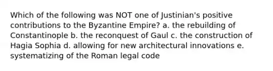 Which of the following was NOT one of Justinian's positive contributions to the Byzantine Empire? a. the rebuilding of Constantinople b. the reconquest of Gaul c. the construction of Hagia Sophia d. allowing for new architectural innovations e. systematizing of the Roman legal code