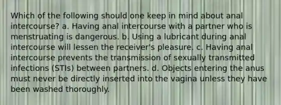 Which of the following should one keep in mind about anal intercourse? a. Having anal intercourse with a partner who is menstruating is dangerous. b. Using a lubricant during anal intercourse will lessen the receiver's pleasure. c. Having anal intercourse prevents the transmission of sexually transmitted infections (STIs) between partners. d. Objects entering the anus must never be directly inserted into the vagina unless they have been washed thoroughly.