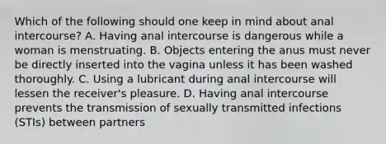 Which of the following should one keep in mind about anal intercourse? A. Having anal intercourse is dangerous while a woman is menstruating. B. Objects entering the anus must never be directly inserted into the vagina unless it has been washed thoroughly. C. Using a lubricant during anal intercourse will lessen the receiver's pleasure. D. Having anal intercourse prevents the transmission of sexually transmitted infections (STIs) between partners