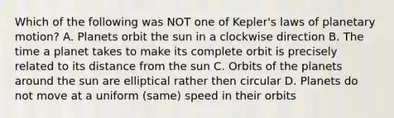 Which of the following was NOT one of Kepler's laws of planetary motion? A. Planets orbit the sun in a clockwise direction B. The time a planet takes to make its complete orbit is precisely related to its distance from the sun C. Orbits of the planets around the sun are elliptical rather then circular D. Planets do not move at a uniform (same) speed in their orbits