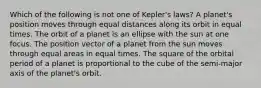 Which of the following is not one of Kepler's laws? A planet's position moves through equal distances along its orbit in equal times. The orbit of a planet is an ellipse with the sun at one focus. The position vector of a planet from the sun moves through equal areas in equal times. The square of the orbital period of a planet is proportional to the cube of the semi-major axis of the planet's orbit.