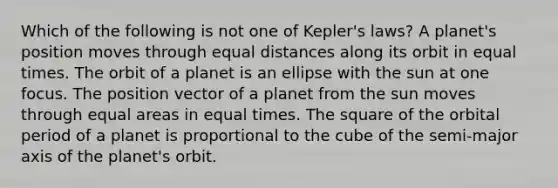 Which of the following is not one of Kepler's laws? A planet's position moves through equal distances along its orbit in equal times. The orbit of a planet is an ellipse with the sun at one focus. The position vector of a planet from the sun moves through equal areas in equal times. The square of the orbital period of a planet is proportional to the cube of the semi-major axis of the planet's orbit.