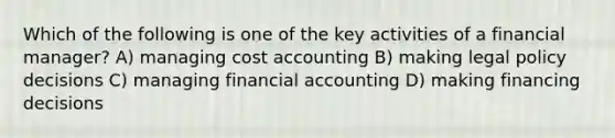 Which of the following is one of the key activities of a financial manager? A) managing cost accounting B) making legal policy decisions C) managing financial accounting D) making financing decisions