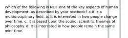 Which of the following is NOT one of the key aspects of human development, as described by your textbook? a.It is a multidisciplinary field. b. It is interested in how people change over time. c. It is based upon the sound, scientific theories of philosophy. d. It is interested in how people remain the same over time.