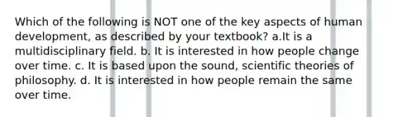 Which of the following is NOT one of the key aspects of human development, as described by your textbook? a.It is a multidisciplinary field. b. It is interested in how people change over time. c. It is based upon the sound, scientific theories of philosophy. d. It is interested in how people remain the same over time.