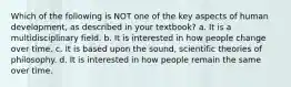 Which of the following is NOT one of the key aspects of human development, as described in your textbook? a. It is a multidisciplinary field. b. It is interested in how people change over time. c. It is based upon the sound, scientific theories of philosophy. d. It is interested in how people remain the same over time.