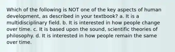 Which of the following is NOT one of the key aspects of human development, as described in your textbook? a. It is a multidisciplinary field. b. It is interested in how people change over time. c. It is based upon the sound, scientific theories of philosophy. d. It is interested in how people remain the same over time.