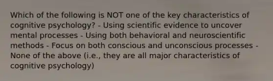 Which of the following is NOT one of the key characteristics of cognitive psychology? - Using scientific evidence to uncover mental processes - Using both behavioral and neuro<a href='https://www.questionai.com/knowledge/kbyVEgDMow-scientific-method' class='anchor-knowledge'>scientific method</a>s - Focus on both conscious and unconscious processes - None of the above (i.e., they are all major characteristics of cognitive psychology)