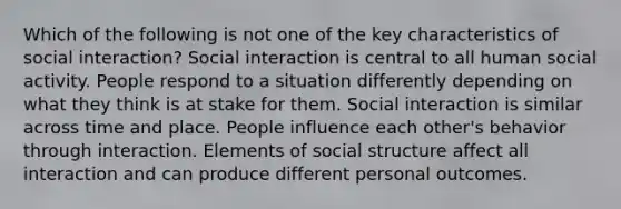 Which of the following is not one of the key characteristics of social interaction? Social interaction is central to all human social activity. People respond to a situation differently depending on what they think is at stake for them. Social interaction is similar across time and place. People influence each other's behavior through interaction. Elements of social structure affect all interaction and can produce different personal outcomes.