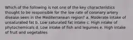 Which of the following is not one of the key characteristics thought to be responsible for the low rate of coronary artery disease seen in the Mediterranean region? a. Moderate intake of unsaturated fat b. Low saturated fat intake c. High intake of phytochemicals d. Low intake of fish and legumes e. High intake of fruit and vegetables