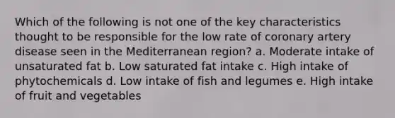 Which of the following is not one of the key characteristics thought to be responsible for the low rate of coronary artery disease seen in the Mediterranean region? a. Moderate intake of unsaturated fat b. Low saturated fat intake c. High intake of phytochemicals d. Low intake of fish and legumes e. High intake of fruit and vegetables