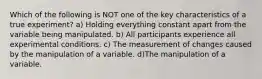 Which of the following is NOT one of the key characteristics of a true experiment? a) Holding everything constant apart from the variable being manipulated. b) All participants experience all experimental conditions. c) The measurement of changes caused by the manipulation of a variable. d)The manipulation of a variable.