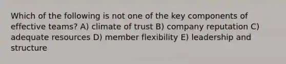 Which of the following is not one of the key components of effective teams? A) climate of trust B) company reputation C) adequate resources D) member flexibility E) leadership and structure