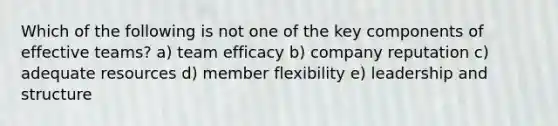 Which of the following is not one of the key components of effective teams? a) team efficacy b) company reputation c) adequate resources d) member flexibility e) leadership and structure