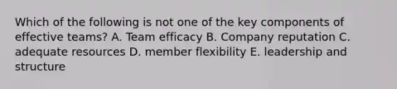 Which of the following is not one of the key components of effective teams? A. Team efficacy B. Company reputation C. adequate resources D. member flexibility E. leadership and structure