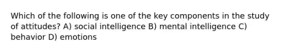 Which of the following is one of the key components in the study of attitudes? A) social intelligence B) mental intelligence C) behavior D) emotions