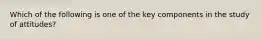 Which of the following is one of the key components in the study of attitudes?