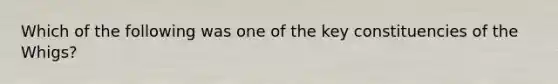 Which of the following was one of the key constituencies of the Whigs?