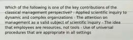 Which of the following is one of the key contributions of the classical management perspective? - Applied scientific inquiry to dynamic and complex organizations - The attention on management as a valid subject of scientific inquiry - The idea that employees are resources, not tools - Use of universal procedures that are appropriate in all settings