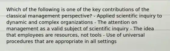 Which of the following is one of the key contributions of the classical management perspective? - Applied scientific inquiry to dynamic and complex organizations - The attention on management as a valid subject of scientific inquiry - The idea that employees are resources, not tools - Use of universal procedures that are appropriate in all settings