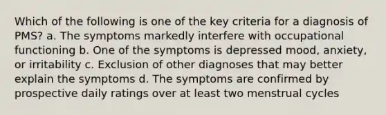 Which of the following is one of the key criteria for a diagnosis of PMS? a. The symptoms markedly interfere with occupational functioning b. One of the symptoms is depressed mood, anxiety, or irritability c. Exclusion of other diagnoses that may better explain the symptoms d. The symptoms are confirmed by prospective daily ratings over at least two menstrual cycles