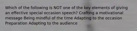 Which of the following is NOT one of the key elements of giving an effective special occasion speech? Crafting a motivational message Being mindful of the time Adapting to the occasion Preparation Adapting to the audience