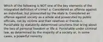 Which of the following is NOT one of the key elements of the integrated definition of crime? a. ​Considered an offense against an individual, but prosecuted by the state b. ​Considered an offense against society as a whole and prosecuted by public officials, not by victims and their relatives or friends c. ​Punishable by statutorily determined sanctions that bring about the loss of personal freedom or life d. ​Punishable under criminal law, as determined by the majority of a society or, in some cases, a powerful minority