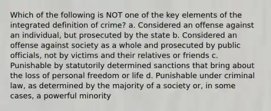 Which of the following is NOT one of the key elements of the integrated definition of crime? a. ​Considered an offense against an individual, but prosecuted by the state b. ​Considered an offense against society as a whole and prosecuted by public officials, not by victims and their relatives or friends c. ​Punishable by statutorily determined sanctions that bring about the loss of personal freedom or life d. ​Punishable under criminal law, as determined by the majority of a society or, in some cases, a powerful minority