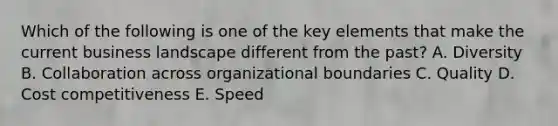 Which of the following is one of the key elements that make the current business landscape different from the past? A. Diversity B. Collaboration across organizational boundaries C. Quality D. Cost competitiveness E. Speed