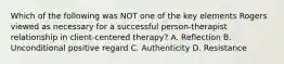 Which of the following was NOT one of the key elements Rogers viewed as necessary for a successful person-therapist relationship in client-centered therapy? A. Reflection B. Unconditional positive regard C. Authenticity D. Resistance