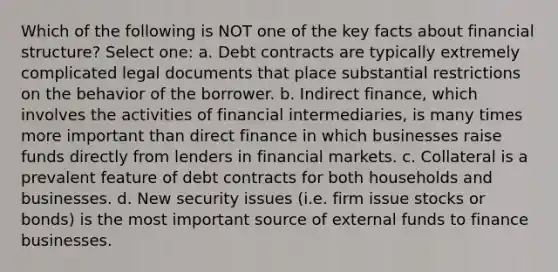 Which of the following is NOT one of the key facts about financial structure? Select one: a. Debt contracts are typically extremely complicated legal documents that place substantial restrictions on the behavior of the borrower. b. Indirect finance, which involves the activities of financial intermediaries, is many times more important than direct finance in which businesses raise funds directly from lenders in financial markets. c. Collateral is a prevalent feature of debt contracts for both households and businesses. d. New security issues (i.e. firm issue stocks or bonds) is the most important source of external funds to finance businesses.