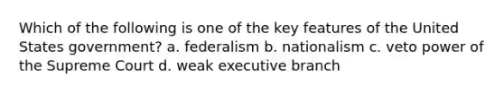 Which of the following is one of the key features of the United States government? a. federalism b. nationalism c. veto power of the Supreme Court d. weak executive branch