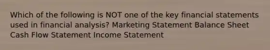 Which of the following is NOT one of the key financial statements used in financial analysis? Marketing Statement Balance Sheet Cash Flow Statement Income Statement