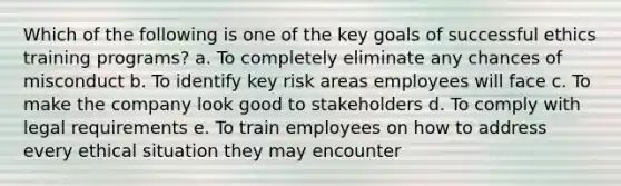 Which of the following is one of the key goals of successful ethics training programs? a. To completely eliminate any chances of misconduct b. To identify key risk areas employees will face c. To make the company look good to stakeholders d. To comply with legal requirements e. To train employees on how to address every ethical situation they may encounter