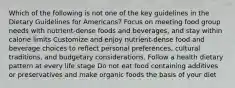 Which of the following is not one of the key guidelines in the Dietary Guidelines for Americans? Focus on meeting food group needs with nutrient-dense foods and beverages, and stay within calorie limits Customize and enjoy nutrient-dense food and beverage choices to reflect personal preferences, cultural traditions, and budgetary considerations. Follow a health dietary pattern at every life stage Do not eat food containing additives or preservatives and make organic foods the basis of your diet