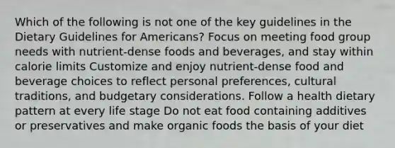 Which of the following is not one of the key guidelines in the Dietary Guidelines for Americans? Focus on meeting food group needs with nutrient-dense foods and beverages, and stay within calorie limits Customize and enjoy nutrient-dense food and beverage choices to reflect personal preferences, cultural traditions, and budgetary considerations. Follow a health dietary pattern at every life stage Do not eat food containing additives or preservatives and make organic foods the basis of your diet