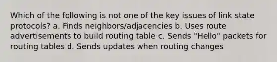 Which of the following is not one of the key issues of link state protocols? a. Finds neighbors/adjacencies b. Uses route advertisements to build routing table c. Sends "Hello" packets for routing tables d. Sends updates when routing changes