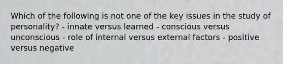 Which of the following is not one of the key issues in the study of personality? - innate versus learned - conscious versus unconscious - role of internal versus external factors - positive versus negative