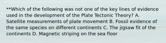 **Which of the following was not one of the key lines of evidence used in the development of the Plate Tectonic Theory? A. Satellite measurements of plate movement B. Fossil evidence of the same species on different continents C. The jigsaw fit of the continents D. Magnetic striping on the sea floor