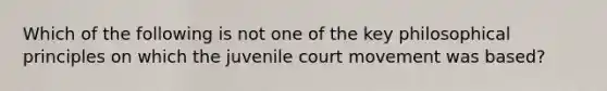 Which of the following is not one of the key philosophical principles on which the juvenile court movement was based?