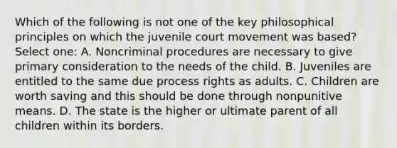 Which of the following is not one of the key philosophical principles on which the juvenile court movement was based? Select one: A. Noncriminal procedures are necessary to give primary consideration to the needs of the child. B. Juveniles are entitled to the same due process rights as adults. C. Children are worth saving and this should be done through nonpunitive means. D. The state is the higher or ultimate parent of all children within its borders.