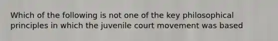 Which of the following is not one of the key philosophical principles in which the juvenile court movement was based