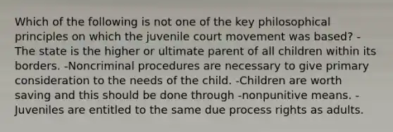 Which of the following is not one of the key philosophical principles on which the juvenile court movement was based? -The state is the higher or ultimate parent of all children within its borders. -Noncriminal procedures are necessary to give primary consideration to the needs of the child. -Children are worth saving and this should be done through -nonpunitive means. -Juveniles are entitled to the same due process rights as adults.