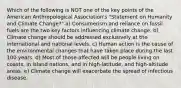 Which of the following is NOT one of the key points of the American Anthropological Association's "Statement on Humanity and Climate Change?" a) Consumerism and reliance on fossil fuels are the two key factors influencing climate change. b) Climate change should be addressed exclusively at the international and national levels. c) Human action is the cause of the environmental changes that have taken place during the last 100 years. d) Most of those affected will be people living on coasts, in island nations, and in high-latitude, and high-altitude areas. e) Climate change will exacerbate the spread of infectious disease.