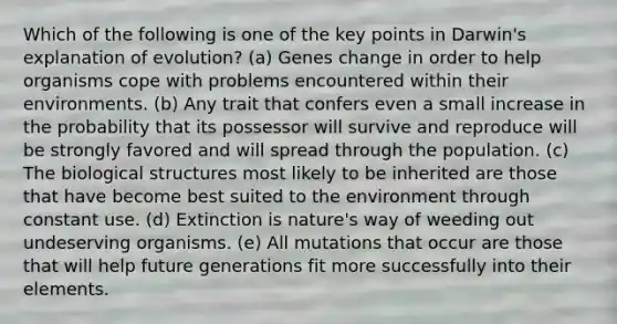 Which of the following is one of the key points in Darwin's explanation of evolution? (a) Genes change in order to help organisms cope with problems encountered within their environments. (b) Any trait that confers even a small increase in the probability that its possessor will survive and reproduce will be strongly favored and will spread through the population. (c) The biological structures most likely to be inherited are those that have become best suited to the environment through constant use. (d) Extinction is nature's way of weeding out undeserving organisms. (e) All mutations that occur are those that will help future generations fit more successfully into their elements.