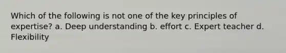 Which of the following is not one of the key principles of expertise? a. Deep understanding b. effort c. Expert teacher d. Flexibility