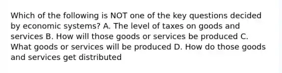 Which of the following is NOT one of the key questions decided by economic systems? A. The level of taxes on goods and services B. How will those goods or services be produced C. What goods or services will be produced D. How do those goods and services get distributed